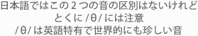 日本語ではこの2つの音の区別はないけれどとくに /th/ には注意 /th/ は英語特有で世界的にも珍しい音